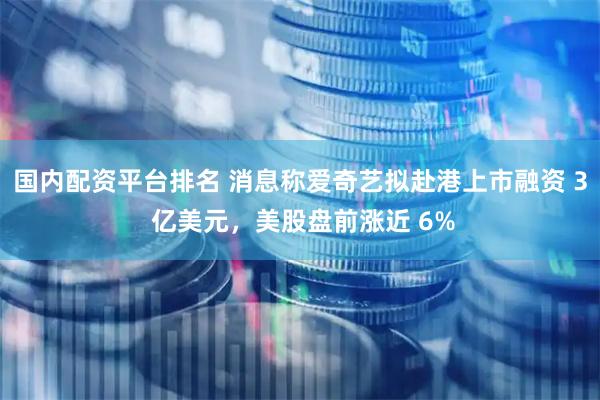 国内配资平台排名 消息称爱奇艺拟赴港上市融资 3 亿美元，美股盘前涨近 6%