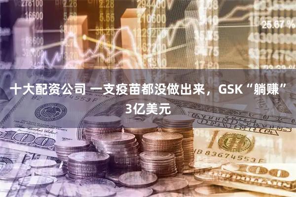 十大配资公司 一支疫苗都没做出来，GSK“躺赚”3亿美元