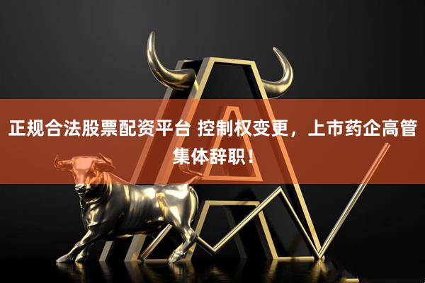 正规合法股票配资平台 控制权变更，上市药企高管集体辞职！