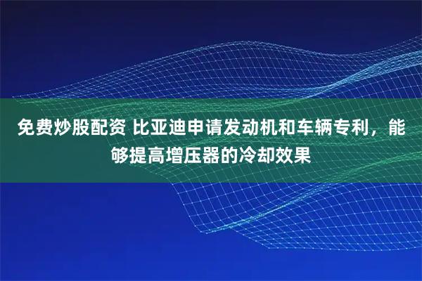 免费炒股配资 比亚迪申请发动机和车辆专利，能够提高增压器的冷却效果