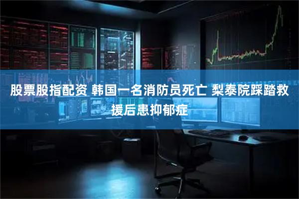 股票股指配资 韩国一名消防员死亡 梨泰院踩踏救援后患抑郁症