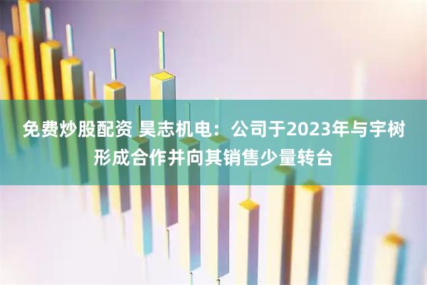 免费炒股配资 昊志机电：公司于2023年与宇树形成合作并向其销售少量转台