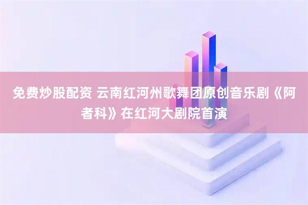 免费炒股配资 云南红河州歌舞团原创音乐剧《阿者科》在红河大剧院首演