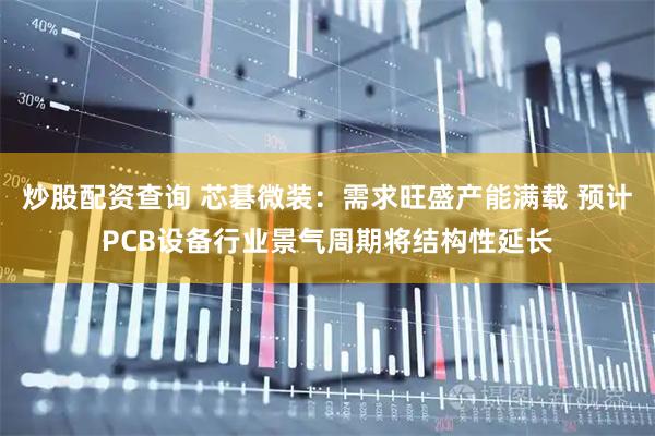 炒股配资查询 芯碁微装：需求旺盛产能满载 预计PCB设备行业景气周期将结构性延长