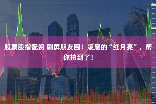 股票股指配资 刷屏朋友圈！凌晨的“红月亮”，帮你拍到了！