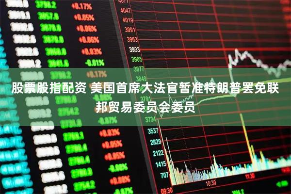 股票股指配资 美国首席大法官暂准特朗普罢免联邦贸易委员会委员