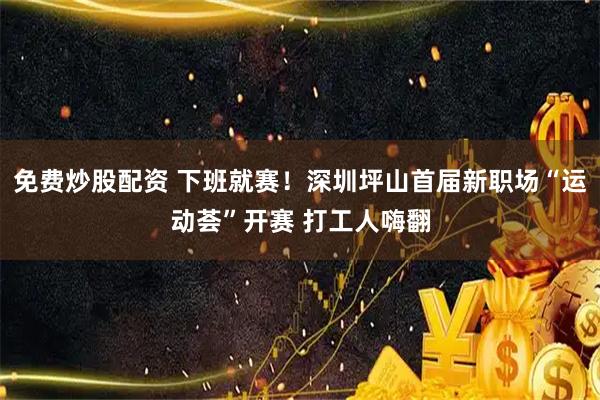 免费炒股配资 下班就赛！深圳坪山首届新职场“运动荟”开赛 打工人嗨翻