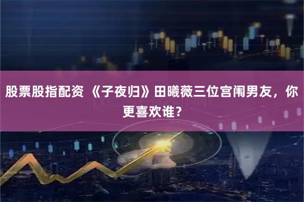 股票股指配资 《子夜归》田曦薇三位宫闱男友，你更喜欢谁？