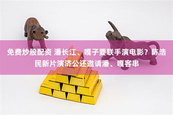 免费炒股配资 潘长江、嘎子要联手演电影？陈浩民新片演济公还邀请潘、嘎客串