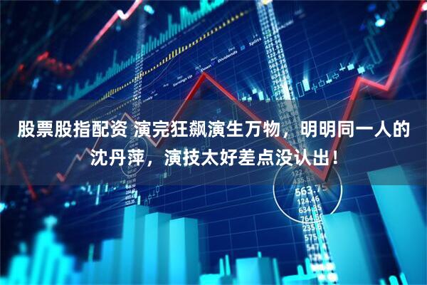股票股指配资 演完狂飙演生万物，明明同一人的沈丹萍，演技太好差点没认出！
