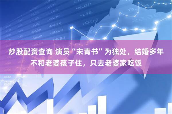 炒股配资查询 演员“宋青书”为独处，结婚多年不和老婆孩子住，只去老婆家吃饭