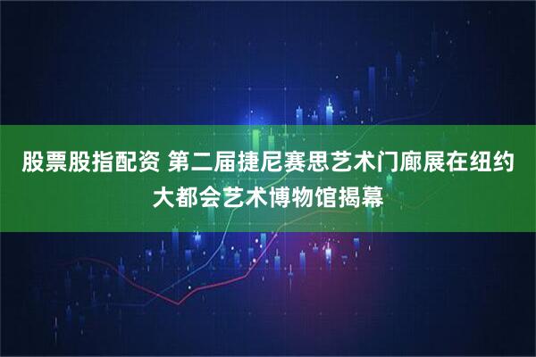 股票股指配资 第二届捷尼赛思艺术门廊展在纽约大都会艺术博物馆揭幕