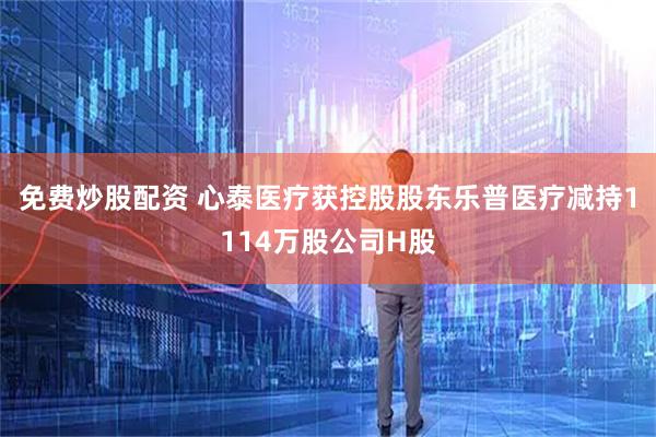 免费炒股配资 心泰医疗获控股股东乐普医疗减持1114万股公司H股