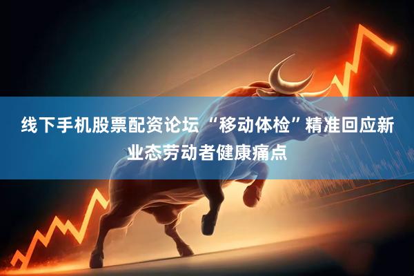 线下手机股票配资论坛 “移动体检”精准回应新业态劳动者健康痛点
