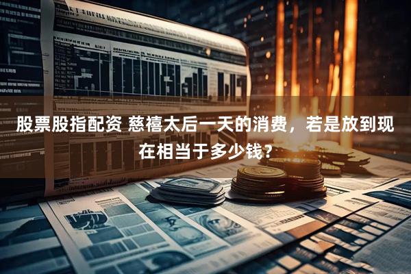 股票股指配资 慈禧太后一天的消费，若是放到现在相当于多少钱？