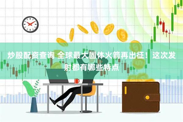 炒股配资查询 全球最大固体火箭再出征！这次发射都有哪些特点
