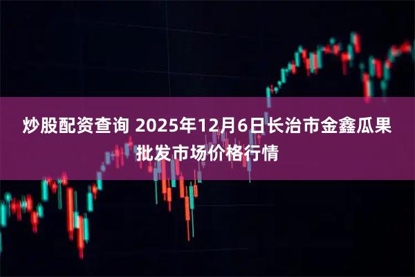 炒股配资查询 2025年12月6日长治市金鑫瓜果批发市场价格行情