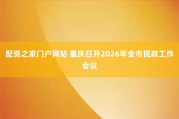 配资之家门户网站 重庆召开2026年全市民政工作会议