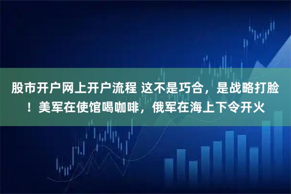 股市开户网上开户流程 这不是巧合，是战略打脸！美军在使馆喝咖啡，俄军在海上下令开火