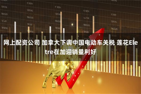 网上配资公司 加拿大下调中国电动车关税 莲花Eletre在加迎销量利好