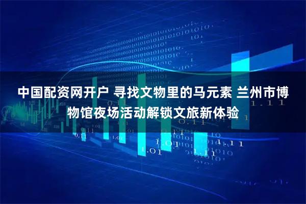 中国配资网开户 寻找文物里的马元素 兰州市博物馆夜场活动解锁文旅新体验