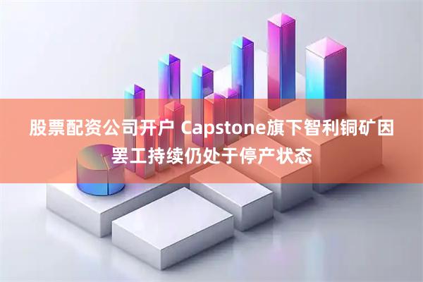 股票配资公司开户 Capstone旗下智利铜矿因罢工持续仍处于停产状态