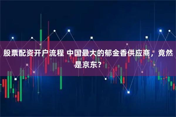股票配资开户流程 中国最大的郁金香供应商，竟然是京东？