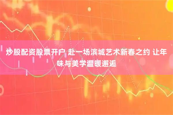 炒股配资股票开户 赴一场滨城艺术新春之约 让年味与美学温暖邂逅