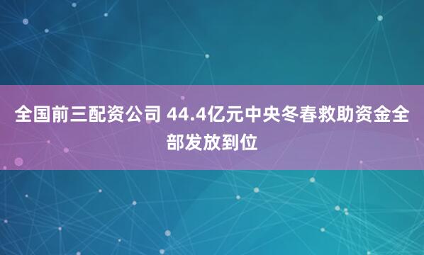 全国前三配资公司 44.4亿元中央冬春救助资金全部发放到位