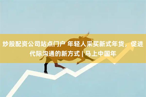 炒股配资公司站点门户 年轻人采买新式年货，促进代际沟通的新方式 | 马上中国年