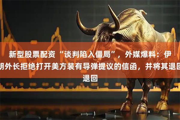 新型股票配资 “谈判陷入僵局”，外媒爆料：伊朗外长拒绝打开美方装有导弹提议的信函，并将其退回