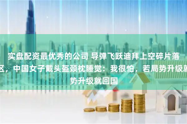 实盘配资最优秀的公司 导弹飞跃迪拜上空碎片落入市区，中国女子戴头盔颈枕睡觉：我很怕，若局势升级就回国