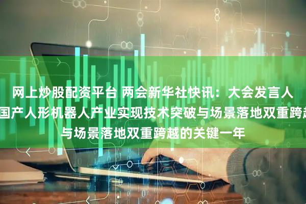 网上炒股配资平台 两会新华社快讯：大会发言人：2025年是国产人形机器人产业实现技术突破与场景落地双重跨越的关键一年