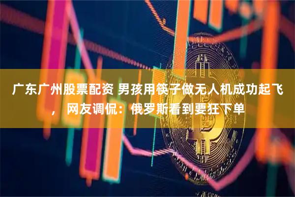 广东广州股票配资 男孩用筷子做无人机成功起飞， 网友调侃：俄罗斯看到要狂下单