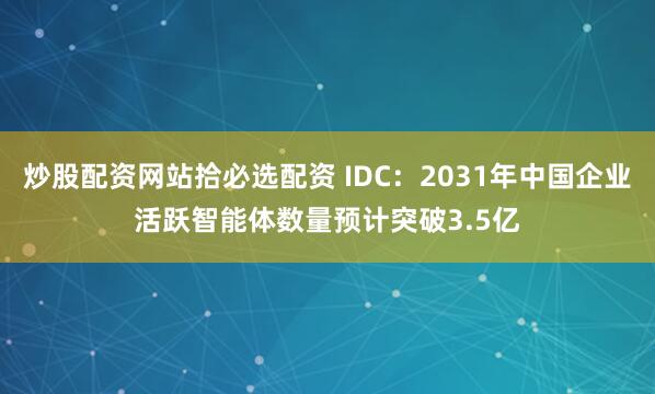 炒股配资网站拾必选配资 IDC：2031年中国企业活跃智能体数量预计突破3.5亿