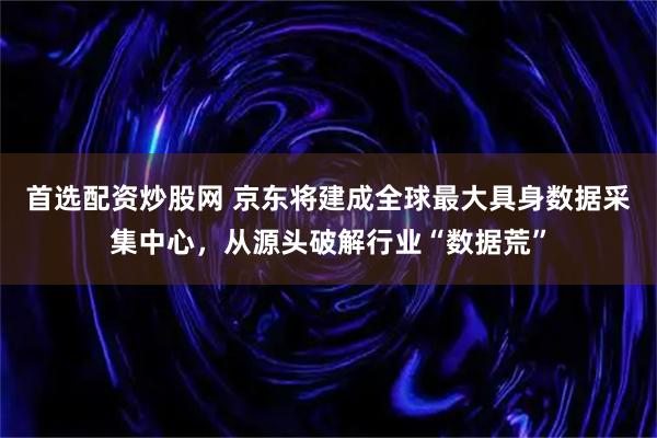 首选配资炒股网 京东将建成全球最大具身数据采集中心,从源头破解行业“数据荒”