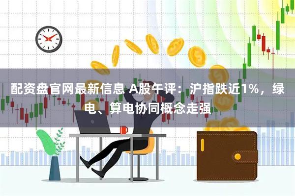 配资盘官网最新信息 A股午评：沪指跌近1%，绿电、算电协同概念走强