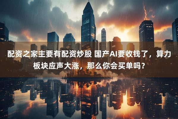 配资之家主要有配资炒股 国产AI要收钱了，算力板块应声大涨，那么你会买单吗？