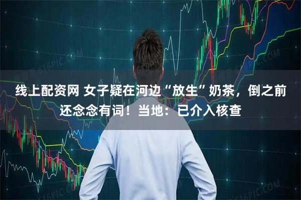线上配资网 女子疑在河边“放生”奶茶，倒之前还念念有词！当地：已介入核查