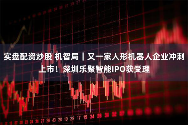 实盘配资炒股 机智局|又一家人形机器人企业冲刺上市!深圳乐聚智能IPO获受理