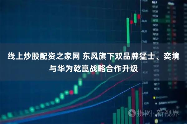 线上炒股配资之家网 东风旗下双品牌猛士、奕境与华为乾崑战略合作升级
