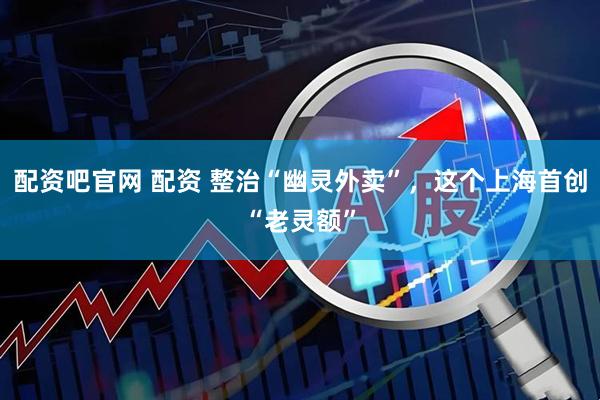 配资吧官网 配资 整治“幽灵外卖”,这个上海首创“老灵额”