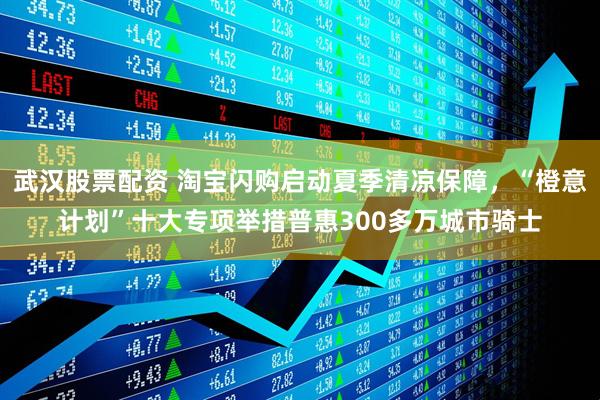 武汉股票配资 淘宝闪购启动夏季清凉保障，“橙意计划”十大专项举措普惠300多万城市骑士