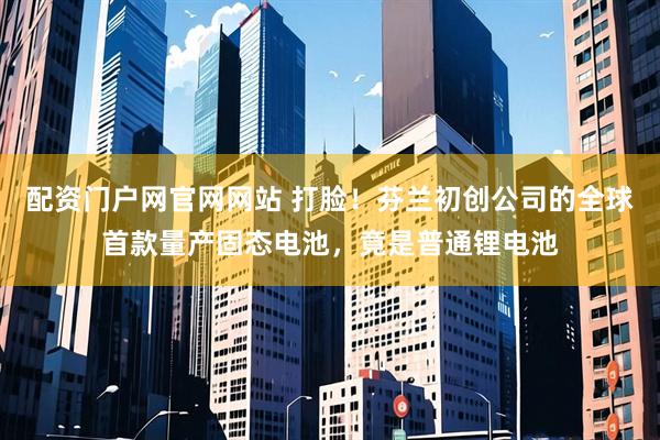 配资门户网官网网站 打脸！芬兰初创公司的全球首款量产固态电池，竟是普通锂电池