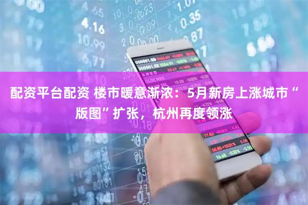 配资平台配资 楼市暖意渐浓：5月新房上涨城市“版图”扩张，杭州再度领涨