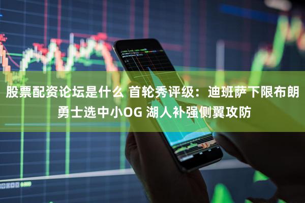 股票配资论坛是什么 首轮秀评级：迪班萨下限布朗 勇士选中小OG 湖人补强侧翼攻防