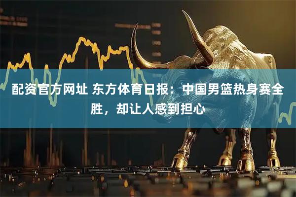 配资官方网址 东方体育日报：中国男篮热身赛全胜，却让人感到担心