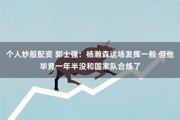 个人炒股配资 郭士强：杨瀚森这场发挥一般 但他毕竟一年半没和国家队合练了
