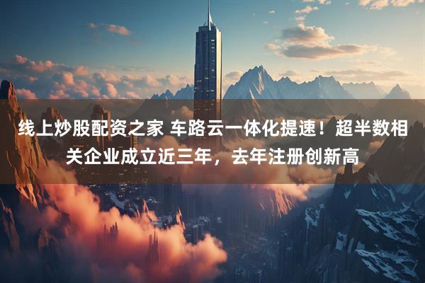 线上炒股配资之家 车路云一体化提速！超半数相关企业成立近三年，去年注册创新高