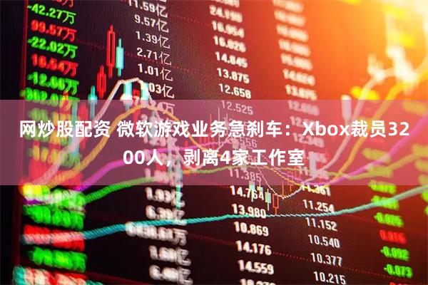 网炒股配资 微软游戏业务急刹车：Xbox裁员3200人，剥离4家工作室